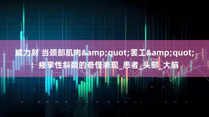 威力财 当颈部肌肉&quot;罢工&quot;：痉挛性斜颈的奇怪表现_患者_头部_大脑