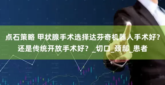 点石策略 甲状腺手术选择达芬奇机器人手术好？还是传统开放手术好？_切口_颈部_患者