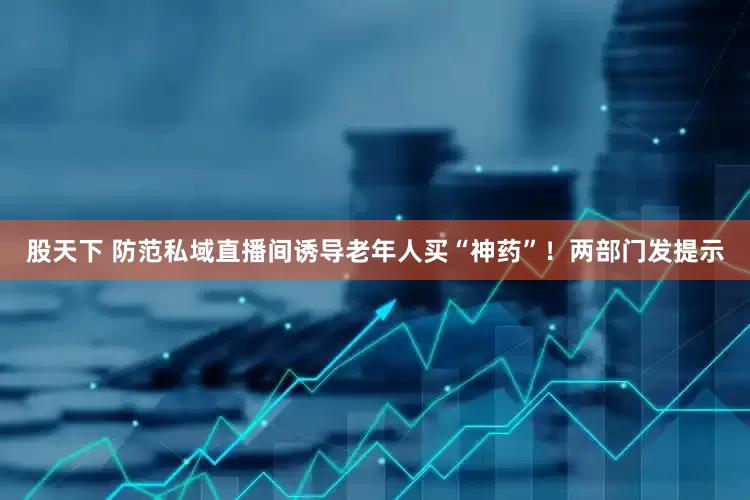 股天下 防范私域直播间诱导老年人买“神药”！两部门发提示