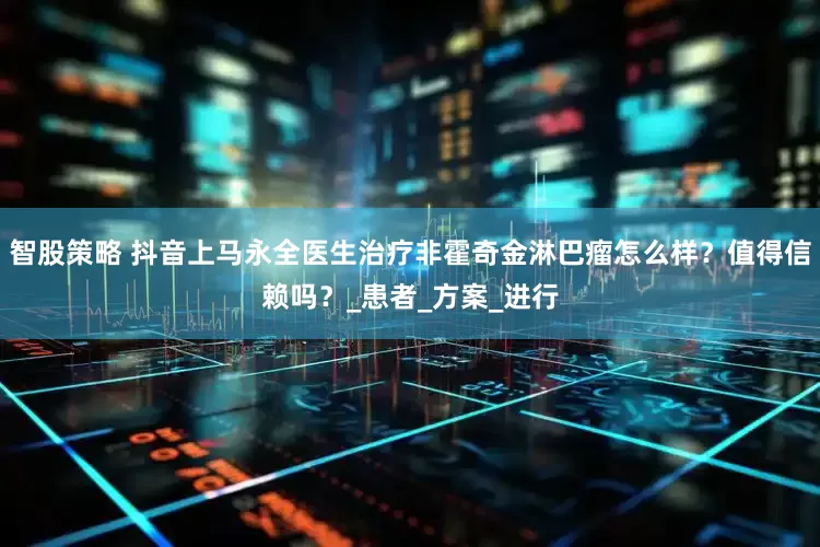 智股策略 抖音上马永全医生治疗非霍奇金淋巴瘤怎么样？值得信赖吗？_患者_方案_进行