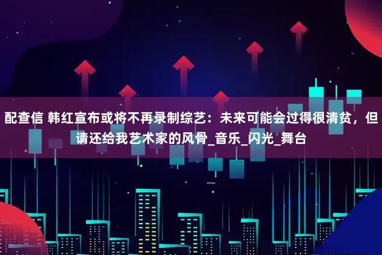 配查信 韩红宣布或将不再录制综艺：未来可能会过得很清贫，但请还给我艺术家的风骨_音乐_闪光_舞台