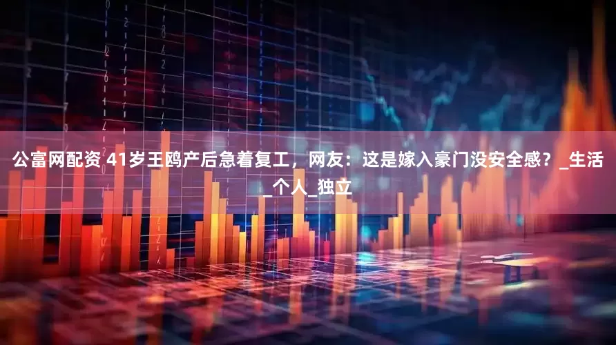 公富网配资 41岁王鸥产后急着复工，网友：这是嫁入豪门没安全感？_生活_个人_独立