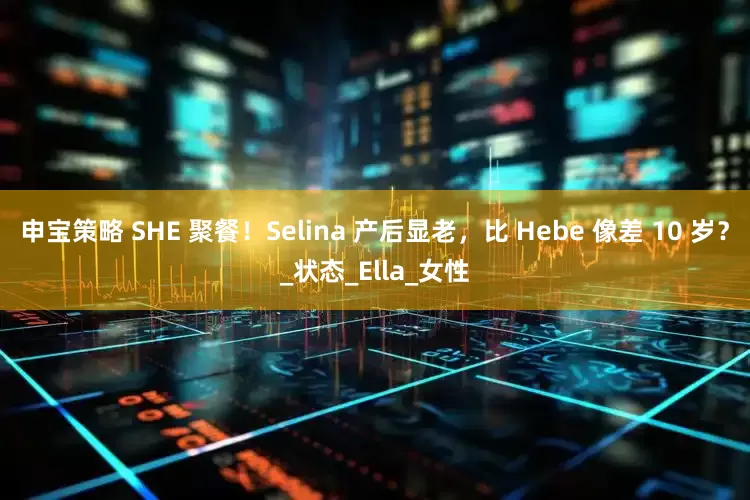 申宝策略 SHE 聚餐！Selina 产后显老，比 Hebe 像差 10 岁？_状态_Ella_女性