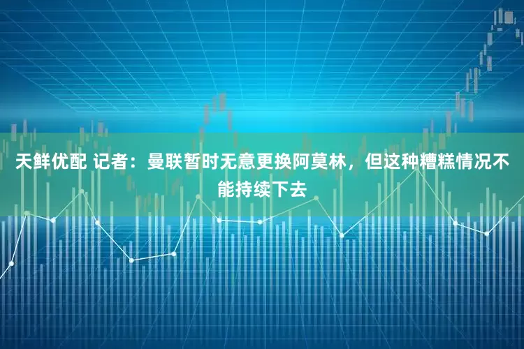 天鲜优配 记者：曼联暂时无意更换阿莫林，但这种糟糕情况不能持续下去