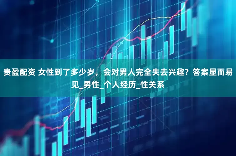贵盈配资 女性到了多少岁，会对男人完全失去兴趣？答案显而易见_男性_个人经历_性关系