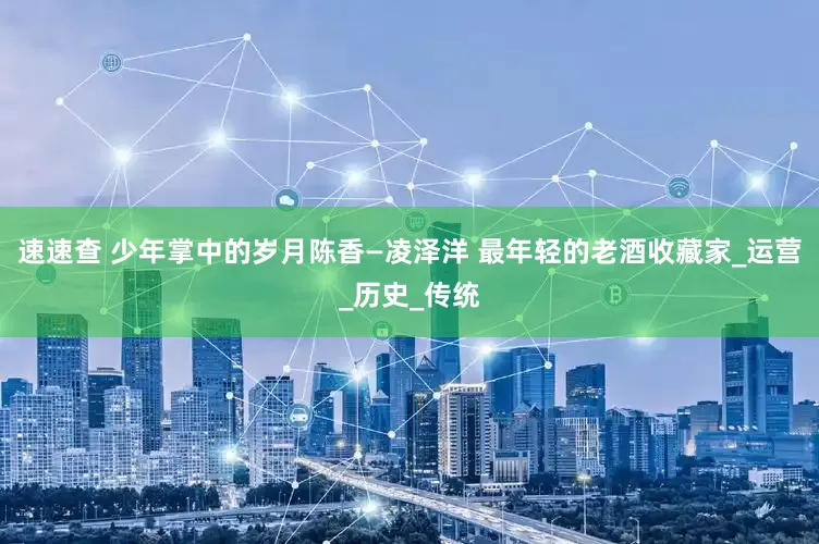 速速查 少年掌中的岁月陈香—凌泽洋 最年轻的老酒收藏家_运营_历史_传统