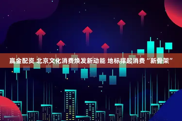 赢金配资 北京文化消费焕发新动能 地标撑起消费“新骨架”