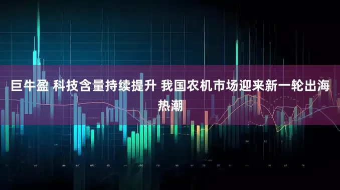 巨牛盈 科技含量持续提升 我国农机市场迎来新一轮出海热潮