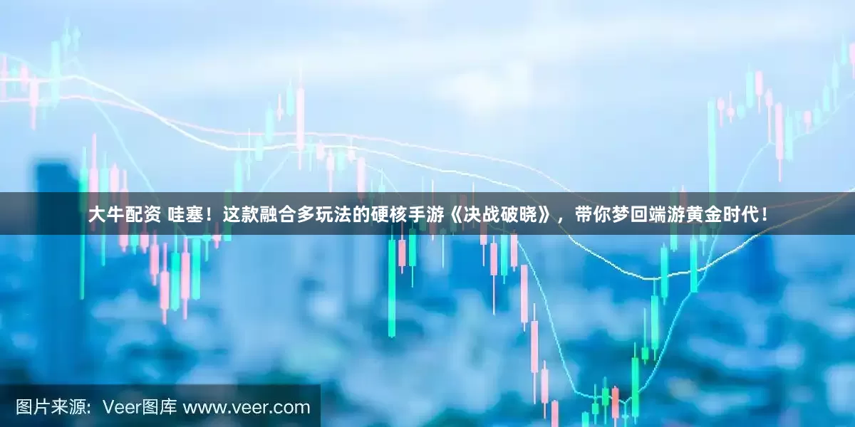 大牛配资 哇塞！这款融合多玩法的硬核手游《决战破晓》，带你梦回端游黄金时代！