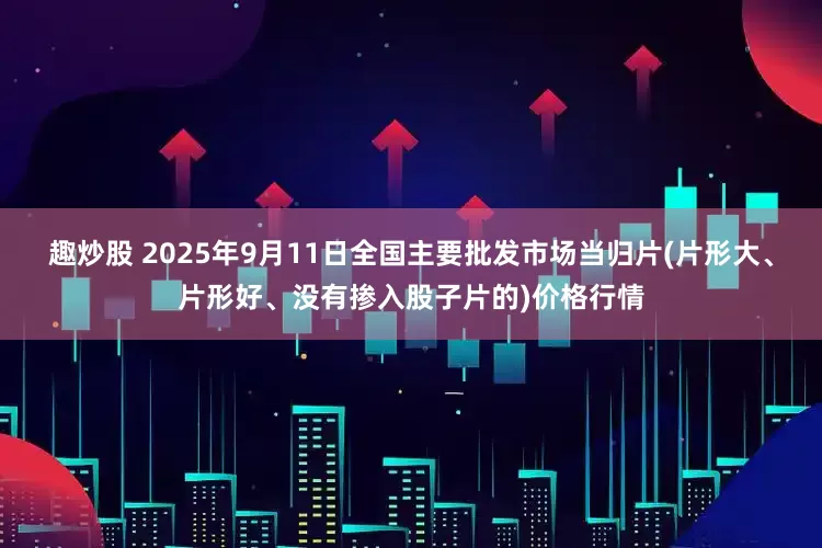 趣炒股 2025年9月11日全国主要批发市场当归片(片形大、片形好、没有掺入股子片的)价格行情