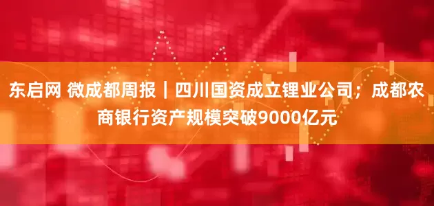 东启网 微成都周报｜四川国资成立锂业公司；成都农商银行资产规模突破9000亿元