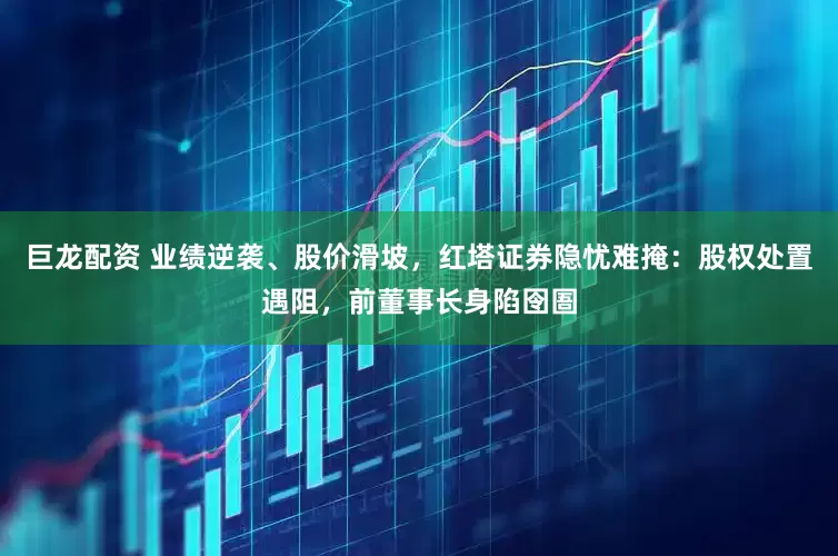 巨龙配资 业绩逆袭、股价滑坡，红塔证券隐忧难掩：股权处置遇阻，前董事长身陷囹圄