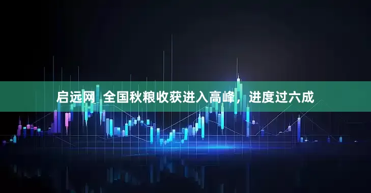 启远网  全国秋粮收获进入高峰，进度过六成