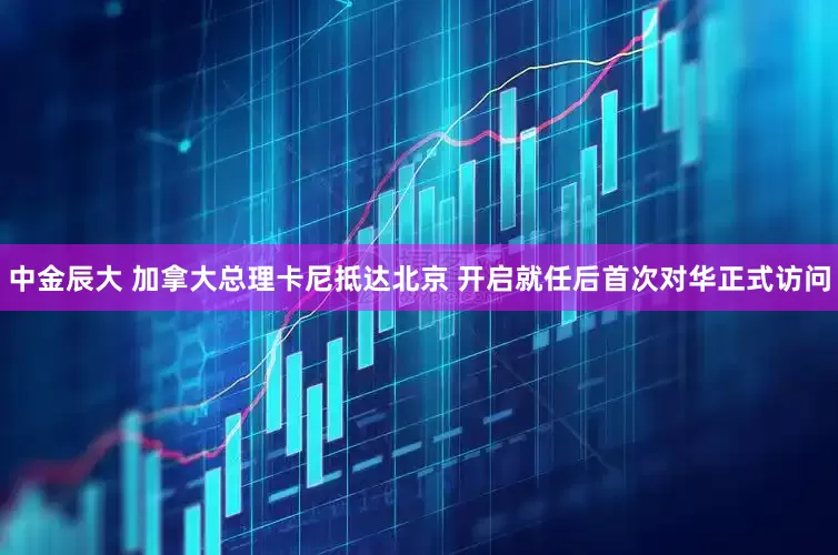 中金辰大 加拿大总理卡尼抵达北京 开启就任后首次对华正式访问