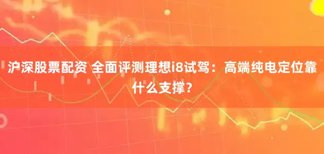沪深股票配资 全面评测理想i8试驾：高端纯电定位靠什么支撑？