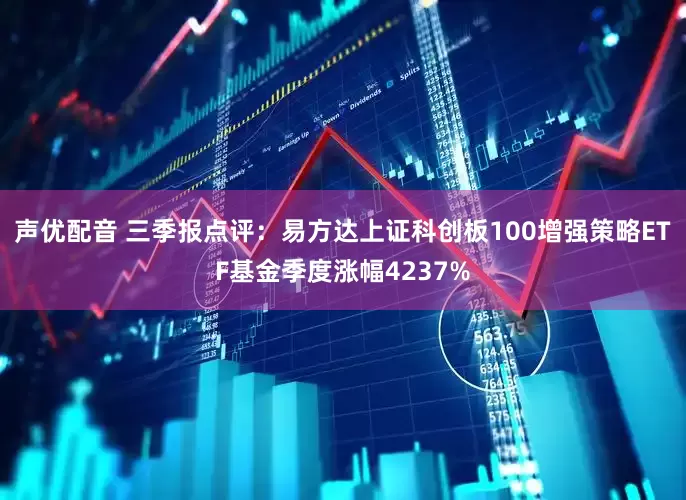 声优配音 三季报点评：易方达上证科创板100增强策略ETF基金季度涨幅4237%