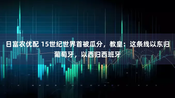 日富农优配 15世纪世界首被瓜分，教皇：这条线以东归葡萄牙，以西归西班牙